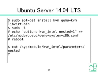 Ubuntu Server 14.04 LTS
$ sudo apt-get install kvm qemu-kvm
libvirt-bin
$ sudo -i
# echo "options kvm_intel nested=1" >>
/etc/modprobe.d/qemu-system-x86.conf
# reboot
!
$ cat /sys/module/kvm_intel/parameters/
nested 
Y
13
 