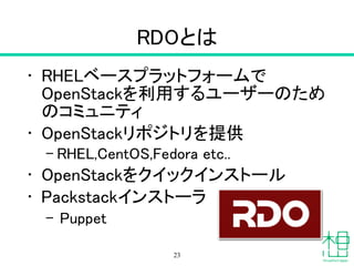 RDOとは
• RHELベースプラットフォームで
OpenStackを利用するユーザーのため
のコミュニティ
• OpenStackリポジトリを提供
– RHEL,CentOS,Fedora etc..
• OpenStackをクイックインストール
• Packstackインストーラ
– Puppet
23
 
