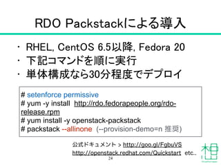 RDO Packstackによる導入
• RHEL, CentOS 6.5以降, Fedora 20
• 下記コマンドを順に実行
• 単体構成なら30分程度でデプロイ
24
# setenforce permissive
# yum -y install http://rdo.fedorapeople.org/rdo-
release.rpm
# yum install -y openstack-packstack
# packstack --allinone (--provision-demo=n 推奨)
公式ドキュメント > http://goo.gl/FgbuVS
http://openstack.redhat.com/Quickstart etc..
 