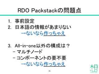 RDO Packstackの問題点
1. 事前設定
2. 日本語の情報があまりない
　　　　→ないなら作っちゃえ
!
3. All-in-one以外の構成は？
– マルチノード
– コンポーネントの要不要
　　　　→ないなら作っちゃえ
26
 