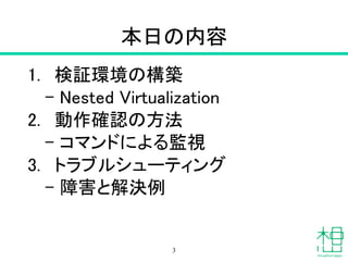 本日の内容
1. 検証環境の構築
– Nested Virtualization
2. 動作確認の方法
– コマンドによる監視
3. トラブルシューティング
– 障害と解決例
3
 