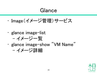 Glance
• Image（イメージ管理）サービス
!
• glance image-list
– イメージ一覧
• glance image-show "VM Name"
– イメージ詳細
39
 