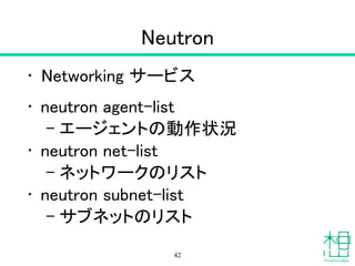 Neutron
• Networking サービス
• neutron agent-list
– エージェントの動作状況
• neutron net-list
– ネットワークのリスト
• neutron subnet-list
– サブネットのリスト
42
 