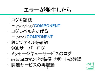 エラーが発生したら
• ログを確認
– /var/log/COMPONENT
• ログレベルをあげる
– /etc/COMPONENT
• 設定ファイルを確認
• SQLサーバーログ
• メッセージキューサービスのログ
• netstatコマンドで待受けポートの確認
• 関連サービスの再起動
43
 
