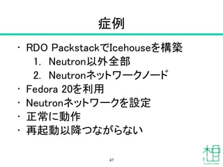症例
• RDO PackstackでIcehouseを構築
1. Neutron以外全部
2. Neutronネットワークノード
• Fedora 20を利用
• Neutronネットワークを設定
• 正常に動作
• 再起動以降つながらない
47
 