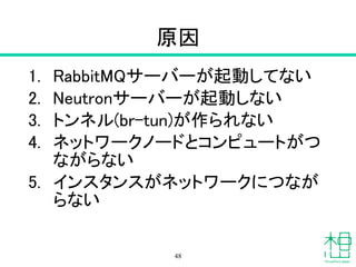 原因
1. RabbitMQサーバーが起動してない
2. Neutronサーバーが起動しない
3. トンネル(br-tun)が作られない
4. ネットワークノードとコンピュートがつ
ながらない
5. インスタンスがネットワークにつなが
らない
48
 