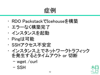 症例
• RDO PackstackでIcehouseを構築
• エラーなく構築完了
• インスタンスを起動
• Pingは可能
• SSHアクセス不安定
• インスタンス上でネットワークトラフィック
を発生するとタイムアウト or 切断
– wget /curl
– SSH
52
 