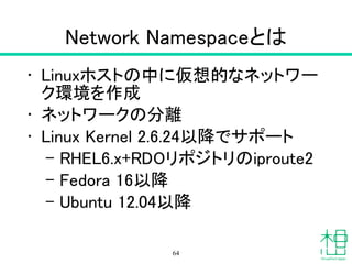 Network Namespaceとは
• Linuxホストの中に仮想的なネットワー
ク環境を作成
• ネットワークの分離
• Linux Kernel 2.6.24以降でサポート
– RHEL6.x+RDOリポジトリのiproute2
– Fedora 16以降
– Ubuntu 12.04以降
64
 