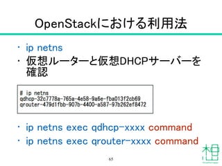 OpenStackにおける利用法
• ip netns
• 仮想ルーターと仮想DHCPサーバーを
確認
!
!
!
• ip netns exec qdhcp-xxxx command
• ip netns exec qrouter-xxxx command
65
 