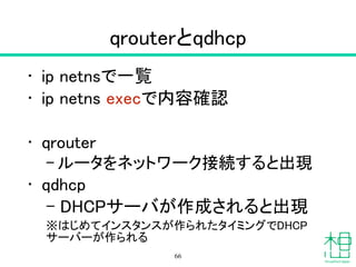 qrouterとqdhcp
• ip netnsで一覧
• ip netns execで内容確認
!
• qrouter
– ルータをネットワーク接続すると出現
• qdhcp
– DHCPサーバが作成されると出現
※はじめてインスタンスが作られたタイミングでDHCP
サーバーが作られる
66
 