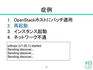 症例
1. OpenStackホストにパッチ適用
2. 再起動
3. インスタンス起動
4. ネットワーク不通
76
udhcpc (v1.20.1) started
Sending discover...
Sending discover…
Sending discover...
 