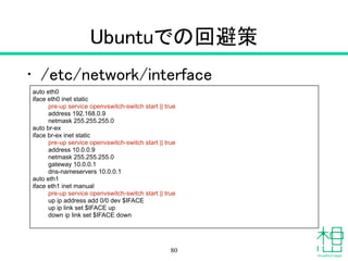 Ubuntuでの回避策
• /etc/network/interface
80
auto eth0
iface eth0 inet static
pre-up service openvswitch-switch start || true
address 192.168.0.9
netmask 255.255.255.0
auto br-ex
iface br-ex inet static
pre-up service openvswitch-switch start || true
address 10.0.0.9
netmask 255.255.255.0
gateway 10.0.0.1
dns-nameservers 10.0.0.1
auto eth1
iface eth1 inet manual
pre-up service openvswitch-switch start || true
up ip address add 0/0 dev $IFACE
up ip link set $IFACE up
down ip link set $IFACE down
 