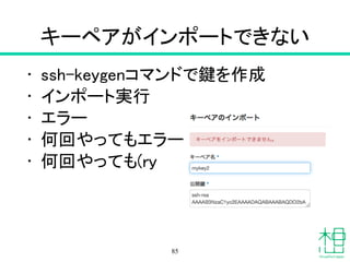 キーペアがインポートできない
• ssh-keygenコマンドで鍵を作成
• インポート実行
• エラー
• 何回やってもエラー
• 何回やっても(ry
85
 