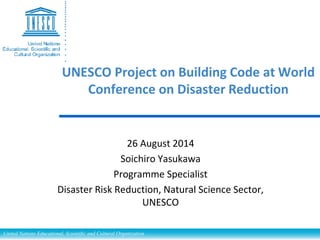 UNESCO Project on Building Code at World 
Conference on Disaster Reduction 
26 August 2014 
Soichiro Yasukawa 
Programme Specialist 
Disaster Risk Reduction, Natural Science Sector, 
UNESCO 
United Nations Educational, Scientific and Cultural Organization 
 