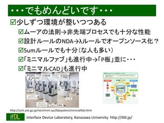 ・・・でもめんどいです・・・ 
少しずつ環境が整いつつある 
ムーアの法則→非先端プロセスでも十分な性能 
設計ルールのNDA→λルールでオープンソース化？ 
5umルールでも十分（な人も多い） 
「ミニマルファブ」も進行中→「P板」並に・・・ 
「ミニマルCAD」も進行中 
http://unit.aist.go.jp/neri/mini-sys/fabsystem/minimalfab.html 
2014/8/29 Interface Device Laboratory, Kanazawa University http://ifdl.jp/ 
 