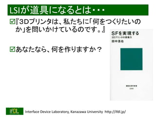 LSIが道具になるとは・・・ 
『３Ｄプリンタは、私たちに「何をつくりたいの 
か」を問いかけているのです。』 
あなたなら、何を作りますか？ 
2014/8/29 Interface Device Laboratory, Kanazawa University http://ifdl.jp/ 
