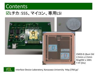 Contents 
Lチカ：555、マイコン、専用LSI 
CMOS 0.18um 5Al 
2.5mm x 2.5mm 
RingOSC x 1001 
T-FF (Div) 
2014/8/29 Interface Device Laboratory, Kanazawa University http://ifdl.jp/ 
 