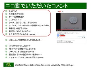 ニコ動でいただいたコメント 
 こっから？ 
 ニコ技界のTOKIO 
 ゲートの無駄遣い 
 ここから！！？ 
 ひでえ、勿体ない使い方wwwww 
 マジかよ。レジストレベルの設計とかガチすぎる。 
 無駄遣い過ぎるだろw 
 贅沢というかなんというか 
 え？まじでここからかよ」wwww」」 
 IC版FusionPCB的なところが現れれば・・・ 
 (FPGAでは)いかんのか？ 
 俺はFPGAで我慢することにする 
 いや、そこまでは必要ないです 
 量産品すらFPGA使う時代に専用LSI・・・ 
 アマチュアはFPGAで良いんだよなぁ・・・w 
2014/8/29 Interface Device Laboratory, Kanazawa University http://ifdl.jp/ 
 