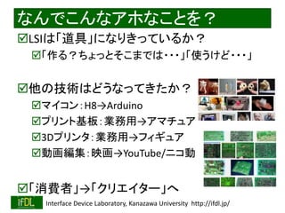 なんでこんなアホなことを？ 
LSIは「道具」になりきっているか？ 
「作る？ちょっとそこまでは・・・」「使うけど・・・」 
他の技術はどうなってきたか？ 
マイコン：H8→Arduino 
プリント基板：業務用→アマチュア 
3Dプリンタ：業務用→フィギュア 
動画編集：映画→YouTube/ニコ動 
「消費者」→「クリエイター」へ 
2014/8/29 Interface Device Laboratory, Kanazawa University http://ifdl.jp/ 
 