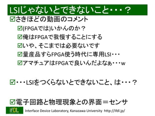 LSIじゃないとできないこと・・・？ 
さきほどの動画のコメント 
(FPGAでは)いかんのか？ 
俺はFPGAで我慢することにする 
いや、そこまでは必要ないです 
量産品すらFPGA使う時代に専用LSI・・・ 
アマチュアはFPGAで良いんだよなぁ・・・w 
・・・LSIをつくらないとできないこと、は・・・？ 
電子回路と物理現象との界面＝センサ 
2014/8/29 Interface Device Laboratory, Kanazawa University http://ifdl.jp/ 
 