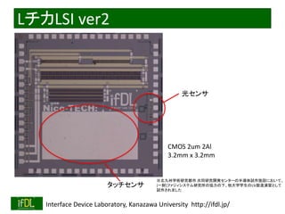 LチカLSI ver2 
タッチセンサ 
光センサ 
CMOS 2um 2Al 
3.2mm x 3.2mm 
※北九州学術研究都市共同研究開発センターの半導体試作施設において、 
(一財)ファジィシステム研究所の協力の下、他大学学生のLSI製造演習として 
試作されました 
2014/8/29 Interface Device Laboratory, Kanazawa University http://ifdl.jp/ 
 