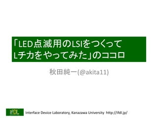 「LED点滅用のLSIをつくって 
Lチカをやってみた」のココロ 
秋田純一(@akita11) 
Interface Device Laboratory, Kanazawa University http://ifdl.jp/ 
 