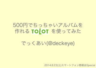 500円でちっちゃいアルバムを 
作れる「tolot」を使ってみた 
でっくあい(@deckeye) 
2014.8.23(土)スマートフォン懇親会Special 
 