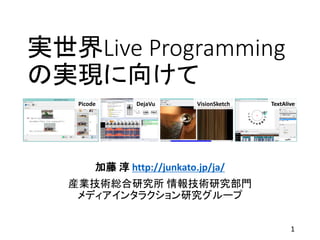 実世界Live Programming
の実現に向けて
加藤 淳 http://junkato.jp/ja/
産業技術総合研究所 情報技術研究部門
メディアインタラクション研究グループ
Picode DejaVu VisionSketch TextAlive
1
 