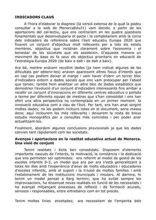 INDICADORS CLAUS
A l’hora d’elaborar la diagnosi (la versió extensa de la qual la podeu
consultar a la web de MenorcaEdu21) vam decidir, a partir de les
aportacions del col·lectiu, que ens centraríem en les quatre qüestions
fonamentals que desenvoluparia el pacte i la completaríem amb la cerca
dels indicadors de referència sobre l’èxit educatiu Europa 2020 que
fixaven un conjunt d’objectius molt rellevants per a tots els estats
membres, objectius que incidiran clarament sobre l’economia i el
benestar de les societats que els assoleixin. D’aquesta manera un
moviment de base es fa seus els objectius prioritaris en educació de
l’estratègia Europa 2020 (de baix a dalt i de dalt a baix).
Ara bé, mentre anàvem recollint dades (ja hem indicat algunes de les
dificultats per obtenir-les) anaven apareixent altres focus d’interès que
en cap cas podíem deixar al marge i vam haver d’obrir un tercer bloc
d’indicadors entorn a dades socials que ens vam preocupar per l’abast
que tenien; també hem analitzar un altre bloc de dades estadístics que
demostren l’evolució d’un conjunt d’indicadors interessants fins arribar a
recollir un conjunt d’innovacions en diferents centres educatius o portats
a terme per diferents equips de mestres que s’han consolidat i ens han
ofert una altra perspectiva no contemplada en un primer moment: la
innovació educativa com a clau de l’èxit. Per tant, ens han anat sorgint
moltes dades; no les podem incloure totes en el document, seria massa
dens; aquí inclourem les més rellevants i deixarem la resta de breus
estudis monogràfics per a consultes més concretes i per poder anar
actualitzant-los.
Finalment, abordem algunes conclusions provisionals ja que les dades
canvien tant ràpidament com les societats.
Avenços i aportacions en la realitat educativa actual de Menorca.
Una visió de conjunt
Tenim realitats i èxits ben consolidats. Disposem d’elements
importants nascuts de l’interès, la motivació, la constància i la dedicació
que ens permeten ser optimistes: ens referim al model de gestió de les
escoles infantils 0-3, un model que ara per ara s’està generalitzant a
totes les illes amb l’experiència d’anys de molts educadors i educadores
d’escoles infantils, amb el suport i la il·lusió de moltes famílies i amb
l’estalonament de les institucions municipals i insulars. Al darrera, hi
tenim un model pensat a llarg termini, que ha evitat sempre les
improvisacions, ha dissenyat noves realitats en funció de les necessitats i
ha avançat mitjançant processos de reflexió i de formació acurats,
seriosos i responsables, entre entrebancs com en tot procés.
Tenim moltes línies encetades; ara necessitem de l’empenta dels
 