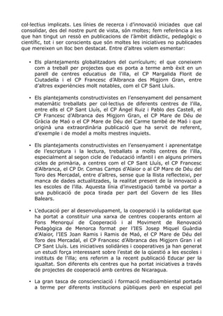 col·lectius implicats. Les línies de recerca i d’innovació iniciades que cal
consolidar, des del nostre punt de vista, són moltes; fem referència a les
que han tingut un ressò en publicacions de l’àmbit didàctic, pedagògic o
científic, tot i ser conscients que són moltes les iniciatives no publicades
que mereixen un lloc ben destacat. Entre d’altres volem esmentar:
• Els plantejaments globalitzadors del currículum; el que coneixem
com a treball per projectes que es porta a terme amb èxit en un
parell de centres educatius de l’illa, el CP Margalida Florit de
Ciutadella i el CP Francesc d’Albranca des Migjorn Gran, entre
d’altres experiències molt notables, com el CP Sant Lluís.
• Els plantejaments constructivistes en l’ensenyament del pensament
matemàtic treballats per col·lectius de diferents centres de l’illa,
entre ells el CP Sant Lluís, el CP Àngel Ruiz i Pablo des Castell, el
CP Francesc d’Albranca des Migjorn Gran, el CP Mare de Déu de
Gràcia de Maó o el CP Mare de Déu del Carme també de Maó i que
originà una extraordinària publicació que ha servit de referent,
d’exemple i de model a molts mestres inquiets.
• Els plantejaments constructivistes en l’ensenyament i aprenentatge
de l’escriptura i la lectura, treballats a molts centres de l’illa,
especialment al segon cicle de l’educació infantil i en alguns primers
cicles de primària, a centres com el CP Sant Lluís, el CP Francesc
d’Albranca, el CP Dr. Comas Camps d’Alaior o al CP Mare de Déu del
Toro des Mercadal, entre d’altres, sense que la llista reflecteixi, per
manca de dades actualitzades, la realitat present de la innovació a
les escoles de l’illa. Aquesta línia d’investigació també va portar a
una publicació de poca tirada per part del Govern de les Illes
Balears.
• L’educació per al desenvolupament, la cooperació i la solidaritat que
ha portat a constituir una xarxa de centres cooperants entorn al
Fons Menorquí de Cooperació i al Moviment de Renovació
Pedagògica de Menorca format per l’IES Josep Miquel Guàrdia
d’Alaior, l’IES Joan Ramis i Ramis de Maó, el CP Mare de Déu del
Toro des Mercadal, el CP Francesc d’Albranca des Migjorn Gran i el
CP Sant Lluís. Les iniciatives solidàries i cooperatives ja han generat
un estudi força interessant sobre l’estat de la qüestió a les escoles i
instituts de l’illa; ens referim a la recent publicació Educar per la
igualtat. Son diferents els centres que ha portat iniciatives a través
de projectes de cooperació amb centres de Nicaragua.
• La gran tasca de conscienciació i formació medioambiental portada
a terme per diferents institucions públiques però en especial pel
 
