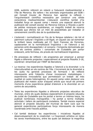 GOB, autèntic referent en relació a l’educació medioambiental a
l’illa de Menorca. Els tallers i les activitats organitzades pel GOB i
pel Consell Insular de Menorca han aportat la reflexió i
l’argumentació científica necessària per construir una sòlida
consciència medioambiental. L’educació científica també s’ha
treballat força en aquest camp i mereix una especial atenció la
publicació del consell escolar de Menorca Ciència a l’Escola a partir
de petites recerques quotidianes, un magnífic treball de recerca
aplicada que ofereix tot un món de possibilitats per treballar el
coneixement científic des de la quotidianitat.
• L’extensió i normalització en l’ús de la llengua catalana i de tot el
patrimoni cultural i lingüístic a ell lligat; en aquest cas cal esmentar
la brillant tasca realitzada pel CC Sant Francesc de Ferreries,
capdavanter en la normalització lingüística i en l’atenció a les
persones amb discapacitats i el consens i l’empenta demostrada per
tots els centres públics i concertats de Ciutadella per portar
endavant, amb fermesa, els procés de normalització lingüística.
• Els processos de reflexió i els programes per ensenyar a pensar
lligats a diferents projectes i especialment al projecte filosofia 3-18,
coordinat i dinamitzat per l’IREF de Barcelona.
• La recerca i les experiències lligades a l’atenció a la diversitat i a la
interculturalitat en els centres de l’illa. L’increment de la diversitat a
les aules ha generat processos de formació i de reflexió
interessants amb l’objectiu d’anar incorporant metodologies i
experiències innovadores que permetessin un treball de més
qualitat en aules heterogènies. En aquest camp volen destacar una
publicació del mateix autor d’aquest article que recull els primers
moments d’una experiència global d’atenció a la diversitat en un
centre de secundària.
• Totes les experiències lligades a diferents projectes educatius de
municipi, entre els quals destaca especialment el projecte educatiu
de ciutat de Ciutadella que ha portat a terme un intensa tasca, ha
publicat nombrosos monografies i ha portat a terme múltiples
activitats i tallers de participació ciutadana. També mereix especial
atenció el projecte educatiu del municipi de Sant Lluís que ha
generat experiències participatives força interessants de manera
coordinada amb l’escola pública.
• Cal també destacar les experiències i iniciatives lligades al
desenvolupament de la creativitat i a l’expressió artística en totes
les seves manifestacions, entre les quals cal destacar la magnífica
 