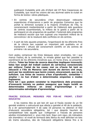publicació Ciutadella amb ulls d’infant del CP Pere Casasnovas de
Ciutadella, que recull les visions del seu alumnat sobre la ciutat en
forma de textos i obres plàstiques.
• En centres de secundària s’han desenvolupar rellevants
experiències d’intercanvis a partir de projectes Comenius que ha
portat la dimensió europea a la majoria d’instituts de l’illa, la
conscienciació mediambiental a partir de l’obtenció dels guardons
de centres ecoambientals, la millora de la gestió a partir de la
participació en els programes de qualitat i l’extensió dels programes
de mediació escolar que han suposat una important millora de la
convivència i de la resolució dels conflictes en els centres.
• A part de tots aquests projectes, l’organització de les diferents fires
de la ciència han suposat un important salt qualitatiu en el
tractament i difusió del coneixement científic en els centres de
primària i de secundària.
Com podeu comprovar les línies bàsiques estan encetades, tot i que
manca l’esforç de la continuïtat, la mirada global que faci possible la
coordinació de les diferents iniciatives que, en hores d’ara, es presenten
aïllades. Totes les línies de recerca descrites impliquen innovació;
totes han sorgit del treball costant de col·lectius conscienciats
per millorar l’estat de les coses; mai no s’havia fet tant en
educació a l’illa de Menorca com durant els darrers vint anys,
però per les condicions que tenim creiem, sincerament, que no és
suficient. Les línies de recerca s’han d’aprofundir, consolidar i
ampliar i no han d’obeir a determinades empentes o modes
fugisseres.
Però tot i que podem constatar la importància dels processos
d’innovació iniciats no podem assegurar que hagin incidit en
determinades millores en àrees d’aprenentatge o en
determinades estratègies d’aprenentatge.
FRACÀS ESCOLAR. MESURES PER FER-HI FRONT. L’ÈXIT
EDUCATIU
A les nostres illes es pot ben dir que el fracàs escolar és un fet
gairebé endèmic o estructural que afecta a gairebé el 40 de la població;
és a dir aproximadament 4 de cada 10 persones no obtenen el títol
d’educació secundària obligatòria, tot i que després hauríem de
comptabilitzar tots aquells que s’afegeixen a l’escola de persones
adultes immediatament o anys més tard. Sigui com sigui, els indicadors
són dramàtics i el nivell de formació dels illencs és molt deficitari en tots
els trams educatius, des de l’educació obligatòria bàsica fins a la
 