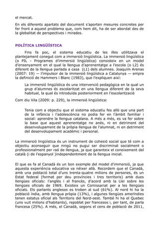 el mercat.
En els diferents apartats del document s’aporten mesures concretes per
fer front a aquest problema que, com hem dit, ha de ser abordat des de
la globalitat de perspectives i mirades.
POLÍTICA LINGÜÍSTICA
Fins fa poc, el sistema educatiu de les illes utilitzava el
plantejament conegut com a immersió lingüística. La immersió lingüística
(o PIL - Programes d’immersió lingüística) consisteix en un model
d’ensenyament en el qual la llengua d’aprenentatge a l’escola (o L2) és
diferent de la llengua parlada a casa (L1) dels alumnes. Joaquim Arenas
(2007: 19) — l’impulsor de la immersió lingüística a Catalunya — empra
la definició de Hammers i Blanc (1983), que l’expliquen així:
La immersió lingüística és una intervenció pedagògica en la qual un
grup d’alumnes és escolaritzat en una llengua diferent de la seva
habitual, la qual és introduïda posteriorment en l’escolarització
Com diu Vila (2009: p. 229), la immersió lingüística:
Tenia com a objectiu que el sistema educatiu fes allò que una part
de la infància i l’adolescència no podia fer en l’àmbit familiar i
social: aprendre la llengua catalana. A més a més, es va fer sobre
la base que aquest aprenentatge no anés, ni en detriment del
desenvolupament de la pròpia llengua de l’alumnat, ni en detriment
del desenvolupament acadèmic i personal.
La immersió lingüística és un instrument de cohesió social que té com a
objectiu aconseguir que ningú no pugui ser discriminat socialment o
professionalment per raó de llengua, ja que garanteix el coneixement del
català (i de l’espanyol )independentment de la llengua inicial.
El que es fa al Canadà és un bon exemple del model d’immersió, ja que
aquesta experiència educativa va néixer allà. Recordem que el Canadà,
amb una població total d’uns trenta-quatre milions de persones, és un
Estat federal (format per deu províncies i tres territoris) amb dues
llengües oficials: l’anglès i el francès, d’acord amb la Llei sobre les
llengües oficials de 1969. Existeix un Comissariat per a les llengües
oficials. Els parlants anglesos es troben al sud (61%). Al nord hi ha la
població índia, amb llengua pròpia (13%), i algunes llengües ameríndies
tenen estatus oficial als Territoris del Nord-oest. També hi ha el Quebec
(uns vuit milions d’habitants), repoblat per francesos i, per tant, de parla
francesa (25%). A més, el Canadà, segons el cens de població de 2011,
 