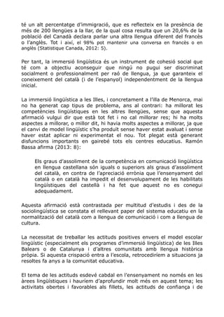 té un alt percentatge d’immigració, que es reflecteix en la presència de
més de 200 llengües a la llar, de la qual cosa resulta que un 20,6% de la
població del Canadà declara parlar una altra llengua diferent del francès
o l’anglès. Tot i així, el 98% pot mantenir una conversa en francès o en
anglès (Statistique Canada, 2012: 5).
Per tant, la immersió lingüística és un instrument de cohesió social que
té com a objectiu aconseguir que ningú no pugui ser discriminat
socialment o professionalment per raó de llengua, ja que garanteix el
coneixement del català (i de l’espanyol) independentment de la llengua
inicial.
La immersió lingüística a les Illes, i concretament a l’illa de Menorca, mai
no ha generat cap tipus de problema, ans al contrari: ha millorat les
competències lingüístiques en les altres llengües, sense que aquesta
afirmació vulgui dir que està tot fet i no cal millorar res; hi ha molts
aspectes a millorar, o millor dit, hi havia molts aspectes a millorar, ja que
el canvi de model lingüístic s’ha produït sense haver estat avaluat i sense
haver estat aplicar ni experimentat el nou. Tot plegat està generant
disfuncions importants en gairebé tots els centres educatius. Ramón
Bassa afirma (2013: 8):
Els graus d’assoliment de la competència en comunicació lingüística
en llengua castellana són iguals o superiors als graus d’assoliment
del català, en contra de l’apreciació errònia que l’ensenyament del
català o en català ha impedit el desenvolupament de les habilitats
lingüístiques del castellà i ha fet que aquest no es conegui
adequadament.
Aquesta afirmació està contrastada per multitud d’estudis i des de la
sociolingüística se constata el rellevant paper del sistema educatiu en la
normalització del català com a llengua de comunicació i com a llengua de
cultura.
La necessitat de treballar les actituds positives envers el model escolar
lingüístic (especialment els programes d’immersió lingüística) de les Illes
Balears o de Catalunya i d’altres comunitats amb llengua històrica
pròpia. Si aquesta crispació entra a l’escola, retrocediríem a situacions ja
resoltes fa anys a la comunitat educativa.
El tema de les actituds esdevé cabdal en l’ensenyament no només en les
àrees lingüístiques i hauríem d’aprofundir molt més en aquest tema; les
activitats obertes i favorables als fillets, les actituds de confiança i de
 
