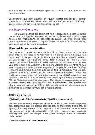suport i les actituds optimistes generen condicions molt millors per
l’aprenentatge.
La diversitat que hem apuntat en aquest apartat ens obliga a pensar
mesures en el marc de l’autonomia dels centres que facilitin una major
aproximació a la seva realitat lingüística i social.
POLÍTIQUES PÚBLIQUES
En aquest apartat del document hem abordat temes com la funció
inspectora; els horaris dels centres, les ratios, la necessitat d’un mapa
escolar, les implicacions del concepte d’equitat i un breu anàlisi dels
diferents nivells educatius. D’alguns temes disposem de poques dades,
com és el cas de la funció inspectora.
Horaris dels centres educatius
En relació als horaris dels centres hem de dir que durant anys es van
anar produint un conjunt de moviment de mestres i de famílies que van
iniciar els tràmits per passar de l’horari partit a l’horari només de matí.
Es van succeir les votacions arreu dels municipis de l’illa i se van
organitzar actes informatius i taules rodones. Hi va haver centres que
van aconseguir el canvi horari a la primera votació; altres centres ho van
anar sotmetent a votació vàries vegades en un procés que dividí famílies
i generà una àmplia polèmica allà on se feia la proposta. Avui en dia,
gairebé la totalitat de centres de l’illa disposen de l’horari continuat de
matí, alguns mantenen el menjador escolar i les AMPAS organitzen on
conjunt d’activitats amb la col·laboració dels ajuntaments dirigides als
fillets i filletes en horari de capvespre. Cap centre s’ha replantejat tornar
a l’horari partit, tot i que algunes veus d’especialistes han afirmat que
l’horari continu malmet als fillets i filletes dels entorns més desfavorits i
potser no és la millor fórmula per a molts d’altres.
Ràtios dels centres
(infantil/primària//secundària//públics/concertats)
En relació a les ratios disposem de dades al llarg dels darrers anys que
ens demostren que, en petites oscil·lacions, es mantenen més o manco
iguals, tot i l’augmenten de la complexitat a les aules amb la inclusió de
les persones amb discapacitats i el gran número de persones
nouvingudes que van obligar a fer grans esforços a tot el col·lectiu
professional.
INFANTIL I PRIMÀRIA CENTRES PÚBLICS
 