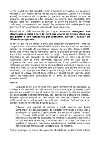 tercer i quart any del mandat, temps insuficient per avaluar els resultats.
Arribats a uns mesos abans de les noves eleccions (entre 7 i 9 mesos
abans) la majoria de projectes ja gairebé se paralitzen ja que se
preparen els programes i les posades en escena dels candidats. Una
vegada fetes les eleccions si canvien el partir de govern, se formen
coalicions, o simplement se canvien les persones del mateix partir que
governava torna començar la tanda de nous projectes.
Aquest és un dels motius del pacte que demanem: assegurar una
planificació a mitjà i llarg termini que abordi els temes claus que
ens portin a una estabilitat per planificar, aplicar i avaluar els
diferents programes.
En tot el que va de temps d’ençà que disposem d’autonomia i amb les
competències educatives transferides només s’ha elaborat un sol mapa
escolar: la proposta de planificació escolar de les Illes Balears (2000-
2004) que incloïa dades rellevants sobre la població escolar en aquells
anys i les previsions i necessitats a mitjà i llarg termini. Moltes de
previsions se van convertir en necessitats però els canvis de governs
successius (com ja hem comentat, cadascú amb els seus plans i
projectes) van anar ajornant o replanificant i van produir autèntics
col·lapses en determinades zones on la població començà a créixer a un
ritme mai vist. Va ser el moment dels barracons que encara avui en dia
funcionen, tot i que podem afirmar que la inauguració d’un nou centre a
Maó (que ja estava previst l’any 2000 per aquest mapa) gairebé s’han
cobert les necessitats detectades fa 14 anys. És possible que passin
aquestes coses?
Equitat
L’equitat és un dels termes més usats últimament en educació. La
societat s’ha sensibilitzat més entorn a situacions que ja existien però
que ara es visualitzen: en el nostre cas els menors en risc de pobresa,
les desigualtats socioeconòmiques, les bosses de pobresa no visible...
Aquesta realitat esdevé un nou repte per l’escola; l’escola i el seu
professorat no ho pot resoldre però hi pot contribuir. Què entenem per
equitat? Segons Fernández Enguita (2003):
Entenem per equitat el principi i mode d'acció que busca
compensar els desavantatges de caràcter individual o social per a
aconseguir la igualtat d'oportunitats. En educació suposa “emprar
els recursos addicionals necessaris perquè els alumnes amb
necessitats educatives especials, no importa si aquestes obeeixen a
factors naturals o socials, s'acosten tant com sigui possible a la
igualtat en recursos, processos, oportunitats i resultats amb els que
han sigut ben tractats per la naturalesa i la història.
Però el concepte va més enllà, com diu el fulletó de la 48a Escola d’Estiu
 