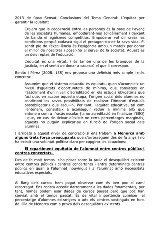 2013 de Rosa Sensat, Conclusions del Tema General: L’equitat per
garantir la igualtat:
Creiem que la cooperació entre les persones és la base de l’avenç
de les societats humanes, empoderant-nos solidàriament i deixant
de banda el egoismes competitius. Empoderar vol dir crear les
condicions perquè cadascú sigui el protagonista de la seva vida. El
sentit ple de l’excel·lència és l’exigència amb un mateix per donar
el millor de nosaltres i posar-ho al servei de la societat. Aquest és
un dels reptes de l’educació.
L’equitat és una virtut, i és també una de les branques de la
justícia, en el sentit de donar a cadascú el que li correspon.
Benito i Pérez (2008: 158) ens proposa una definició més simple i més
concreta:
Assumim que el sistema educatiu és equitatiu quan s’acompleix un
nivell d’igualtats d’oportunitats de mínims, que consisteix en
l’assoliment d’un nivell d’acreditació en els estudis obligatoris que
faci que, en acabar aquesta etapa, l’origen social dels alumnes no
condicioni les seves possibilitats de realitzar l’itinerari d’estudis
postobligatoris que escullin. Per tant, l’equitat educativa, tal com
l’entenem, consisteix a aconseguir reduir a mínims allò que
entenem com a fracàs escolar (la no acreditació en finalitzar l’ESO)
i que, en cas de deixar d’existir-ne certs percentatges marginals,
aquests no puguin explicar-se en funció de l’origen social dels
alumnes.
I arribats a aquest nivell de concreció si ens trobem a Menorca amb
alguns trets força preocupants que s’arrosseguen des de fa anys i no
ha existit una voluntat política clara per capgirar les situacions:
El repartiment equitatiu de l’alumnat entre centres públics i
centres concertats.
Des de fa molt temps s’ha posat sobre la taula el desequilibri existent
entre centres públics i centres concertants i entre determinats centres
públics en quan a l’alumnat nouvingut i a l’alumnat amb necessitats
educatives especials.
Al llarg dels cursos hem pogut observar com és ben poc el camí
recorregut. Ens consta accedir darrerament a les dades fonamentals, per
tant, només podem usar dades de cursos passat però que poc han
canviat amb el temps passat. És de vital importància conèixer el
percentatge d’alumnes estrangers a tots els centres sostinguts en fons
de l’illa de Menorca com a prova dels desequilibris existents.
 
