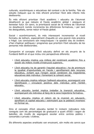 culturals, econòmiques o educatives del context o de la família. Tots els
estudis indiquen que és més eficient prioritzar l’èxit dels infants més
desfavorits.
És més eficient prioritzar l’èxit acadèmic i educatiu de l’alumnat
desafavorit ja que redueix el fracàs acadèmic global i assegura el
benestar futur. En canvi, la priorització social de la millora de l’alumnat
no desafavorit només incrementa les diferències formatives, i per tant
les desigualtats, sense reduir el fracàs global.
Social i econòmicament, és més interessant incrementar el nivell
formatiu de tothom, especialment d’aquells en una posició més precària
o fràgil. Les conclusions són inequívoques i la qüestió clau és evident:
s’han d’aplicar polítiques i programes que prioritzin l’èxit educatiu de les
persones més desfavorides.
Compartim el concepte d’èxit educatiu definit en els anuaris de la
Fundació Bofill en el que inclou cinc perspectives diferents:
• L’èxit educatiu implica una millora del rendiment acadèmic fins a
assolir els millors nivells d’instrucció superiors.
• L’èxit educatiu ha de garantir l’equitat educativa i ha de promoure
la igualtat d’oportunitats en l’accés i aprofitament dels recursos
educatius, evitant que l’origen social condicioni les trajectòries
educatives dels individus i fomentant la cohesió social.
• L’èxit educatiu implica reforçar l’adhesió educativa, aconseguint una
identificació i vinculació positiva dels individus amb l’àmbit
educatiu.
• L’èxit educatiu també implica treballar la transició educativa,
acompanyant els individus al llarg de la seva trajectòria formativa.
• L’èxit educatiu implica el retorn de la inversió en educació,
aprofitant el capital educatiu i estimulant que la població inverteixi
en formar-se.
Dins el concepte d’èxit educatiu també hi incloem indicadors més
coneguts com els percentatges de graduació a quart d’ESO i segon de
batxiller, els nivells de segregació escolar entre centres públics i
concertats o privats i d’altres.
Els diferents aspectes analitzats van encaixant, són molts els canvis que
 