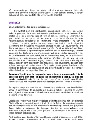 són necessaris per donar un tomb real al sistema educatiu; tots són
necessaris si volem millorar els indicadors i, per damunt de tot, si volem
millorar el benestar de tots els sectors de la societat.
SOCIETAT
Els Ajuntaments i les ciutats educadores
És evident que les institucions, organismes, societats i col·lectius
més propers als ciutadans, tot aquells que formen el teixit que envolta i
protegeix a les persones que el formen són els elements essencials. El
que potser no sap prou bé tot aquest teixit social és que la seva
responsabilitat educadora és important, molt important i no ser-ne
conscient comporta perills ja que altres institucions amb objectius
clarament no educatius ocuparan aquest espai. La neurociència ens
demostra que el nostre cervell sempre aprèn, fins i tot adormit, per tant,
no hi ha períodes d’aprenentatge i períodes de no aprenentatge, sempre
aprenem. Per tant, serà important saber què se pot estar aprenent vivint
en una determinada comunitat, en un determinat barri, en un determinat
municipi, en una determinada ciutat... L’entorn on es viu és una
inacabable font d’aprenentatges; pensar com intervenim en aquest
espai, pensar com distribuïm els recursos i les inversions, pensar com
volem que sigui el nostre entorn fent partícips als propis habitants són
formes de pensar que eduquen en una determinada direcció; no pensar-
hi també educa, en una altra direcció.
Sempre s’ha dit que la tasca educadora és una empresa de tota la
societat però son ben poques les iniciatives pràctiques que ho
hagin materialitzat. Si bé és cert que s’han produït experiències
rellevants que han intentat coordinar esforços criteris i línies d’actuació.
Fa alguns anys se van iniciar interessants activitats per sensibilitzar
sobre la necessitat de convertir els nostres pobles i ciutats en ciutats
amb objectius educadors i adherir-se al moviment de ciutats educadores
existent arreu del món.
Ciutadella i Alaior van iniciar processos ben interessants, tot i que només
Ciutadella ha aconseguit mantenir el ritme de feina i la tensió necessària
per anar implicant la xarxa associativa del municipi entorn del projecte.
Sant Lluís, a proposta de l’escola, també ha desenvolupat una
interessant experiència de participació i treball entorn a la millora d’un
tema concret del municipi.
Però creiem que també s’havien d’haver iniciat processos a nivell d’illa;
el fet d’estar circumscrits a un territori molt concret amb unes
 