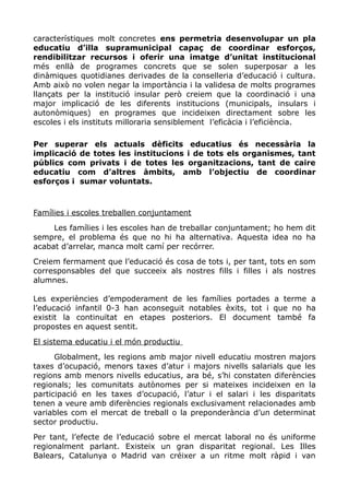 característiques molt concretes ens permetria desenvolupar un pla
educatiu d’illa supramunicipal capaç de coordinar esforços,
rendibilitzar recursos i oferir una imatge d’unitat institucional
més enllà de programes concrets que se solen superposar a les
dinàmiques quotidianes derivades de la conselleria d’educació i cultura.
Amb això no volen negar la importància i la validesa de molts programes
llançats per la institució insular però creiem que la coordinació i una
major implicació de les diferents institucions (municipals, insulars i
autonòmiques) en programes que incideixen directament sobre les
escoles i els instituts milloraria sensiblement l’eficàcia i l’eficiència.
Per superar els actuals dèficits educatius és necessària la
implicació de totes les institucions i de tots els organismes, tant
públics com privats i de totes les organitzacions, tant de caire
educatiu com d’altres àmbits, amb l’objectiu de coordinar
esforços i sumar voluntats.
Famílies i escoles treballen conjuntament
Les famílies i les escoles han de treballar conjuntament; ho hem dit
sempre, el problema és que no hi ha alternativa. Aquesta idea no ha
acabat d’arrelar, manca molt camí per recórrer.
Creiem fermament que l’educació és cosa de tots i, per tant, tots en som
corresponsables del que succeeix als nostres fills i filles i als nostres
alumnes.
Les experiències d’empoderament de les famílies portades a terme a
l’educació infantil 0-3 han aconseguit notables èxits, tot i que no ha
existit la continuïtat en etapes posteriors. El document també fa
propostes en aquest sentit.
El sistema educatiu i el món productiu
Globalment, les regions amb major nivell educatiu mostren majors
taxes d’ocupació, menors taxes d’atur i majors nivells salarials que les
regions amb menors nivells educatius, ara bé, s’hi constaten diferències
regionals; les comunitats autònomes per si mateixes incideixen en la
participació en les taxes d’ocupació, l’atur i el salari i les disparitats
tenen a veure amb diferències regionals exclusivament relacionades amb
variables com el mercat de treball o la preponderància d’un determinat
sector productiu.
Per tant, l’efecte de l’educació sobre el mercat laboral no és uniforme
regionalment parlant. Existeix un gran disparitat regional. Les Illes
Balears, Catalunya o Madrid van créixer a un ritme molt ràpid i van
 