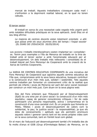 mercat de treball. Aquests treballadors s’aixequen cada matí i
s’enfronten a la depriment realitat laboral, en la qual no tenen
cabuda.
El tercer sector
El treball en xarxa és una necessitat cada vegada més urgent però
amb notables dificultats pràctiques en la seva aplicació. Jordi Díaz en el
seu blog afirma:
La majoria de centres docents estan totalment orientats a allò
que passa amb els seus alumnes dins del temps i l'espai escolar
(EL DIARI DE L’EDUCACIO 20/05/2014)
Les accions i treballs interdisciplinars costen implantar-se i consolidar-
se. Tenim pocs exemples a l’illa de Menorca de treballs en la línia de
treball amb el tercer sector o amb l’anomenada educació per al
desenvolupament. Un dels treballs més rellevants i consolidats és el
treball liderat pel Fons Menorquí de Cooperació amb la creació de la
Xarxa de Centres Cooperants.
La XARXA DE CENTRES EDUCATIUS COOPERANTS és una iniciativa del
Fons Menorquí de Cooperació que aglutina aquells centres educatius de
l’illa que, compromesos amb la seva tasca educativa, busquen contribuir
a la construcció d'un món més just, solidari i sostenible. Tots aquests
centres treballen per fomentar un coneixement crític de la realitat que
permeti als infants i joves de Menorca ser part del canvi social necessari
per construir un món més just. Com diuen en la seva pàgina web:
Des del Fons entenem que l'Educació per al Desenvolupament
(EpD) és una eina per al canvi social i la construcció d'un món més
equitatiu; capaç de generar consciències crítiques i fer de cada
participant una persona responsable, activa i compromesa en la
construcció d'una nova societat civil. És un projecte que fomenta en
fillets, filletes i joves el desenvolupament de valors com la
solidaritat, la pau, la justícia social i la responsabilitat; ja que els
dota de coneixements i aptituds que els permetin promoure
aquests valors i generar canvis tant en les seves pròpies vides com
en la seva comunitat, tant en l'àmbit local com global.
En el marc de l’educació pel desenvolupament també s’hi treballa des de
fa molts d’anys el GOB (Grup d’Ornitologia Balear) de Menorca, en la
 