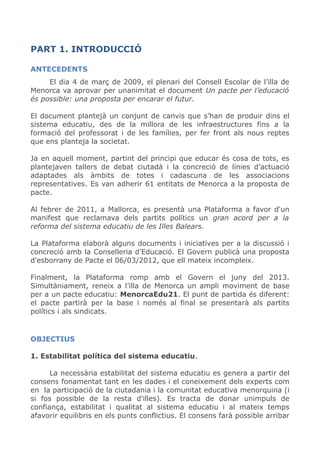 PART 1. INTRODUCCIÓ
ANTECEDENTS
El dia 4 de març de 2009, el plenari del Consell Escolar de l’illa de
Menorca va aprovar per unanimitat el document Un pacte per l’educació
és possible: una proposta per encarar el futur.
El document plantejà un conjunt de canvis que s’han de produir dins el
sistema educatiu, des de la millora de les infraestructures fins a la
formació del professorat i de les famílies, per fer front als nous reptes
que ens planteja la societat.
Ja en aquell moment, partint del principi que educar és cosa de tots, es
plantejaven tallers de debat ciutadà i la concreció de línies d’actuació
adaptades als àmbits de totes i cadascuna de les associacions
representatives. Es van adherir 61 entitats de Menorca a la proposta de
pacte.
Al febrer de 2011, a Mallorca, es presentà una Plataforma a favor d'un
manifest que reclamava dels partits polítics un gran acord per a la
reforma del sistema educatiu de les Illes Balears.
La Plataforma elaborà alguns documents i iniciatives per a la discussió i
concreció amb la Conselleria d’Educació. El Govern publicà una proposta
d'esborrany de Pacte el 06/03/2012, que ell mateix incompleix.
Finalment, la Plataforma romp amb el Govern el juny del 2013.
Simultàniament, reneix a l’illa de Menorca un ampli moviment de base
per a un pacte educatiu: MenorcaEdu21. El punt de partida és diferent:
el pacte partirà per la base i només al final se presentarà als partits
polítics i als sindicats.
OBJECTIUS
1. Estabilitat política del sistema educatiu.
La necessària estabilitat del sistema educatiu es genera a partir del
consens fonamentat tant en les dades i el coneixement dels experts com
en la participació de la ciutadania i la comunitat educativa menorquina (i
si fos possible de la resta d'illes). Es tracta de donar unimpuls de
confiança, estabilitat i qualitat al sistema educatiu i al mateix temps
afavorir equilibris en els punts conflictius. El consens farà possible arribar
 