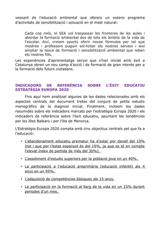 vessant de l’educació ambiental que ofereix un extens programa
d’activitats de sensibilització i actuació en el medi natural:
Cada cop més, el SEA vol traspassar les fronteres de les aules i
abordar la formació ambiental des de tots els àmbits de la vida de
l'escolar. Així, creiem oportú oferir noves fórmules per tal que
mestres i professors puguin sol·licitar els nostres serveis i així
ampliar la tasca de formació i sensibilització ambiental que reben
els nostres fills.
Les experiències d’aprenentatge servei que s’han iniciat amb èxit a
Catalunya obren un nou camp d’acció i de formació de gran interès per a
la formació dels futurs ciutadans.
INDICADORS DE REFERÈNCIA SOBRE L’ÈXIT EDUCATIU
ESTRATÈGIA EUROPA 2020
Fins aquí hem analitzat algunes de les dades relacionades amb els
aspectes centrals del document tretes del conjunt de petits estudis
monogràfics de la diagnosi inicial. Finalment, incloem les dades
resumides sobre els indicadors marcats per l’estratègia Europa 2020 i els
indicadors de referència sobre l’èxit educatiu, apuntant les tendències
per les Illes Balears i per l’illa de Menorca.
L’Estratègia Europa 2020 compta amb cinc objectius centrals pel que fa a
l’educació:
• L’abandonament educatiu prematur ha d’estar per davall del 10%
(tot i que per l’estat espanyol és del 15%, ja que es té en compte
l’elevat índex de partida de més del 30%).
• L’assoliment d’estudis superiors per la població jove en un 40%.
• La participació a l’educació preprimària (educació infantil) als 4
anys en un 95%.
• L’adquisició de competències bàsiques als 15 anys.
• La participació en la formació al llarg de la vida en un 15% durant
períodes d’un mes.
 
