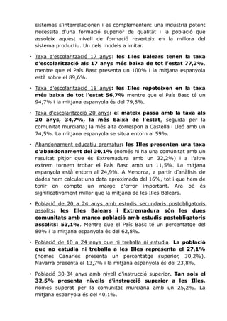 sistemes s’interrelacionen i es complementen: una indústria potent
necessita d’una formació superior de qualitat i la població que
assoleix aquest nivell de formació reverteix en la millora del
sistema productiu. Un dels models a imitar.
• Taxa d’escolarització 17 anys: les Illes Balears tenen la taxa
d’escolarització als 17 anys més baixa de tot l’estat 77,3%,
mentre que el País Basc presenta un 100% i la mitjana espanyola
està sobre el 89,6%.
• Taxa d’escolarització 18 anys: les Illes repeteixen en la taxa
més baixa de tot l’estat 56,7% mentre que el País Basc té un
94,7% i la mitjana espanyola és del 79,8%.
• Taxa d’escolarització 20 anys: el mateix passa amb la taxa als
20 anys, 34,7%, la més baixa de l’estat, seguida per la
comunitat murciana; la més alta correspon a Castella i Lleó amb un
74,5%. La mitjana espanyola se situa entorn al 59%.
• Abandonament educatiu prematur: les Illes presenten una taxa
d’abandonament del 30,1% (només hi ha una comunitat amb un
resultat pitjor que és Extremadura amb un 32,2%) i a l’altre
extrem tornem trobar el País Basc amb un 11,5%. La mitjana
espanyola està entorn al 24,9%. A Menorca, a partir d’anàlisis de
dades hem calculat una data aproximada del 16%, tot i que hem de
tenir en compte un marge d’error important. Ara bé és
significativament millor que la mitjana de les Illes Balears.
• Població de 20 a 24 anys amb estudis secundaris postobligatoris
assolits: les Illes Balears i Extremadura són les dues
comunitats amb manco població amb estudis postobligatoris
assolits: 53,1%. Mentre que el País Basc té un percentatge del
80% i la mitjana espanyola és del 62,8%.
• Població de 18 a 24 anys que ni treballa ni estudia. La població
que no estudia ni treballa a les Illes representa el 27,1%
(només Canàries presenta un percentatge superior, 30,2%).
Navarra presenta el 13,7% i la mitjana espanyola és del 23,8%.
• Població 30-34 anys amb nivell d’instrucció superior. Tan sols el
32,5% presenta nivells d’instrucció superior a les Illes,
només superat per la comunitat murciana amb un 25,2%. La
mitjana espanyola és del 40,1%.
 