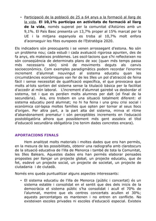 • Participació de la població de 25 a 64 anys a la formació al llarg de
la vida. El 10,1% participa en activitats de formació al llarg
de la vida, només superat per la comunitat d’Astúries amb un
9,1%. El País Basc presenta un 13,7% proper al 15% marcat per la
UE i la mitjana espanyola es troba al 10,7% molt enfora
d’aconseguir les fites europees de l’Estratègia 2020.
Els indicadors són preocupants i se venen arrossegant d’estona. No són
un problema nou; cada estudi i cada avaluació rigorosa apunten, des de
fa anys, els mateixos problemes. Les oscil·lacions que s’hi reflecteixen no
són conseqüència de determinats plans de xoc (quan més temps passa
més necessaris són) sinó de moviments deguts als canvis
socioeconòmics. Com exemples paradigmàtics podem recordar l’enorme
increment d’alumnat nouvingut al sistema educatiu quan les
circumstàncies econòmiques van fer de les Illes un pol d’atracció de feina
fàcil i sense necessitat de qualificació específica, el que provocava que
molts al·lots sortien del sistema sense la titulació bàsica per la facilitat
d’accedir al món laboral. L’increment d’alumnat gairebé va desbordar el
sistema, tot i que es perdien molts alumnes per dalt (el final de la
secundària). Ara, ens trobem en una situació totalment diferent: el
sistema educatiu perd alumnat; no hi ha feina i una greu crisi social i
econòmica col·lapsa moltes famílies que opten per tornar al seus llocs
d’origen. Per altra part, a la part alta del sistema, minva el ritme
d’abandonament prematur i són perceptibles increments en l’educació
postobligatòria alhora que possiblement més gent assoleix el títol
d’educació secundària obligatòria (no tenim dades concretes encara).
APORTACIONS FINALS
Hem analitzat molts materials i moltes dades que ens han permès,
en la mesura de les possibilitats, obtenir una radiografia amb clarobscurs
de la situació educativa de l’illa de Menorca i també de tota la Comunitat,
les Illes Balears. Aquestes dades ens han permès elaborar pensades
propostes per llançar un projecte global, un projecte educatiu, que de
fet, esdevé un projecte social, un projecte de societat, un projecte de
ciutadania i de ciutadà.
Només ens queda puntualitzar alguns aspectes interessants:
• El sistema educatiu de l’illa de Menorca (públic i concertat) és un
sistema estable i consolidat en el sentit que des dels inicis de la
democràcia el sistema públic s’ha consolidat i acull el 70% de
l’alumnat, mentre que els centres concertats acullen el 30%;
aquests percentatges es mantenen i no entren en conflicte. No
existeixen escoles privades ni escoles d’educació especial. Existeix
 