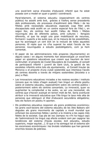 una excel·lent xarxa d’escoles d’educació infantil que ha estat
posada com a model en quan a gestió i coordinació.
Paral·lelament, el sistema educatiu (especialment els centres
públics) ha assolit amb èxit, gràcies a l’esforç sense procedents
dels professionals, els processos d’acolliment dels fillets i de les
filletes amb necessitats educatives especials (cap fillet amb
discapacitats està acollit en un centre especial fora de l’illa) i, en
segon lloc, els centres han acollit l’allau de fillets i filletes
nouvinguts des de diferents països, amb cultures i llengües
diferents, el que ha exigit una gran mobilització de recursos,
formació i suports a les aules que, en la mesura de les possibilitats,
que ha aconseguit un cert èxit en la inclusió de totes aquestes
persones. El repte que no s’ha superat ha estat l’accés de les
persones nouvingudes a estudis postobligatoris, com ja hem
comentat.
• El paper de les administracions més properes (Ajuntaments) en
alguns casos i en alguns moments han desenvolupat un excel·lent
paper en qüestions educatives que creiem que hauríem de tenir
continuïtat: el projecte de Ciutat Educadora de Ciutadella, el consell
de participació infantil i juvenil de Sant Lluís, la gestió de les
escoletes infantils entre tots els ajuntaments, el Consell Insular de
Menorca o el projecte d’una ciutat sostenible que intentava l’accés
als centres docents a través de mitjans sostenibles (bicicleta o a
peu) a Maó.
• Les innovacions educatives iniciades a les nostres escoles i instituts
(encara que no totes s’hagin avaluat) han tingut un efecte positiu
sobre el sistema educatiu, especialment sobre els centres públics i
posteriorment sobre els centres concertats. La innovació, quan va
augmentar la complexitat a les aules, va ser una necessitat, els
centres que s’havien avançat en tenien molt de fet. Seria aventurat
atribuir a la innovació educativa que l’illa tingui la taxa més alta de
persones que obtinguin el títol d’educació secundària obligatòria;
tots els factors en positiu hi aporten.
• Els problemes educatius responen als grans problemes econòmics;
les grans oscil·lacions del sistema educatiu de les Illes Balears són
degudes als grans moviments de capitals a nivell mundial que
enfonsen les economies febles i porten a la misèria a les capes més
febles de la societat. Cap pla de xoc (tampoc no n’hi ha hagut cap)
de l’administració ha tingut cap efecte evident com per capgirar les
tendències del sistema (fracàs escolar, èxit educatiu, estudis
superiors, major equitat...). El que si ha somogut tot el sistema són
les escomeses econòmiques i les brutals retallades que han generat
enormes bosses de pobresa.
 