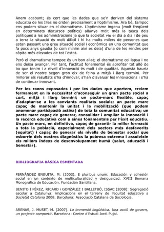 Anem acabant; és cert que les dades que se’n deriven del sistema
educatiu de les Illes no criden precisament a l’optimisme. Ara bé, tampoc
ens podem situar en el dramatisme. L’optimisme ingenu (molt freqüent
en determinats discursos polítics) allunya molt més la tasca dels
polítiques a les administracions ja que la societat viu el dia a dia i de peu
a terra la situació és molt difícil i hi ha molts milers de persones que
estan passant una greu situació social i econòmica en una comunitat que
fa pocs anys gaudia (o com mínim així es deia) d’una de les rendes per
càpita més elevades de tot l’estat.
Però el dramatisme tampoc és un bon aliat; el dramatisme col·lapsa i no
ens deixa avançar. Per tant, l’actitud fonamental és aprofitar tot allò de
bo que tenim i a nivell d’innovació és molt i de qualitat. Aquesta hauria
de ser el nostre segon gran eix de feina a mitjà i llarg termini. Per
millorar els resultats s’ha d’innovar, s’han d’avaluar les innovacions i s’ha
de continuar innovant.
Per les raons exposades i per les dades que aportem, creiem
fermament en la necessitat d’aconseguir un gran pacte social a
curt, mitjà i llarg termini; un pacte-marc flexible, capaç
d’adaptar-se a les canviants realitats socials; un pacte marc
capaç de mantenir la unitat i la mobilització (que podem
anomenar participació activa) de tota la comunitat educativa; un
pacte marc capaç de generar, consolidar i ampliar la innovació i
la recerca educativa com a eines fonamentals per l’èxit educatiu.
Un pacte marc, en definitiva, capaç de garantir la millor formació
a tota la població, especialment dels sectors més desfavorits
(equitat) i capaç de generar els nivells de benestar social que
esborrin dels nostres diagnòstics la pobresa extrema i assoleixin
els millors índexs de desenvolupament humà (salut, educació i
benestar).
BIBLIOGRAFIA BÀSICA ESMENTADA
FERNÁNDEZ ENGUITA, M. (2003). E pluribus unum: Educación y cohesión
social en un contexto de multiculturalidad y desigualdad. XVIII Semana
Monográfica de Educación. Fundación Santillana.
BENITO I PÉREZ, RICARD i GONZÀLEZ I BALLETBÓ, ISSAC (2008): Segregació
escolar a Catalunya: implicacions en el terreny de l’equitat educativa a
Societat Catalana 2008. Barcelona: Associació Catalana de Sociologia.
ARENAS, J. MUSET, M. (2007). La immersió lingüística. Una acció de govern,
un projecte compartit. Barcelona: Centre d’Estudi Jordi Pujol.
 