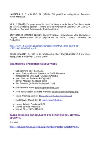 HAMMERS, J. F. y BLANC, M. (1983). Bilingualité et bilinguisme. Bruselas:
Pierre Mardaga.
VILA, I. (2009). Els programes de canvi de llengua de la llar a l’escola: el repte
de la catalanització escolar. Treballs de Sociolingüística Catalana, 20, 229-237.
Barcelona. Societat Catalana de Sociolingüística.
STATISTIQUE CANADA (2012). Caractéristiques linguistiques des Canadiens.
Langue, Recensement de la population de 2011. Canada: Ministre de
l’Industrie.
http://www12.statcan.gc.ca/censusrecensement/2011/as-sa/98-314-
x/98314x2011001-fra.pdf.
BASSA i MARTÍN, R. (1991). El català a l’escola (1936/39-1985). Crònica d’una
desigualtat. Barcelona: Llar del Llibre
ORGANISMES I PERSONES CONSULTADES
• Gabriel Pons EXIT Formació
• Josep Fortuny Gomila Director de CAEB Menorca
• Rafael Borràs Ensenyat Fundació GADESO
• Joan Sánchez Tuomala PROQUAME
• Bernat Albaigés Fundació Bofill
• Biel Subirats (subiratsbiel@gmail.com)
• Gabriel Pons Moles gpons@ponsmoles.com
• Jordi Pons Gerent de PIME Menorca correo@pimemenorca.org
• Irene Albertos Gomez (Irene.albertos@fundaciontripartita.org)
• Martí Xavier March Cerdà marti.march@uib.es
• Ismael Palacin Fundació Bofill
• Jaume Sureda PAPE UIB
• Miquel Oliver ICE-IRIE-UIB
BASES DE DADES CONSULTADES PEL DIAGNOSI DEL SISTEMA
EDUCATIU
Eurostat
http://epp.eurostat.ec.europa.eu/portal/page/portal/eurostat/home/
 