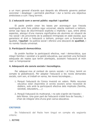 a un marc general d’acords que després els diferents governs podran
concretar i desplegar i permetrà planificar i dur a terme uns objectius
ambiciosos a curt i llarg termini.
2. L'educació com a servei públic: equitat i qualitat
El pacte pretén crear les bases per aconseguir que l’escola
sostinguda amb fons públics sigui universal, oberta realment a tothom,
sense cap tipus de discriminació explícita o implícita i que, entre altres
aspectes, atengui d’una manera significativa els alumnes en situació de
risc social i els provinents de la població immigrada en edat escolar, que
garanteixi el dret a l'educació a tothom, prengui com a fonament la
igualtat, l'equitat i la justícia social i ofereixi una educació de qualitat, i
no només l'accés universal.
3. Participació democràtica.
Es pretén facilitar la participació efectiva, real i democràtica, que
integri famílies i societat a la gestió educativa, que permeti una formació
adequada als reptes que tenim plantejats, acostant l'educació al món
real i a l'empresarial
4. Adequació als canvis socials i tecnològics.
Per adequar-nos al context de canvis socials i al futur, tenint en
compte la globalització. Per adaptar l'educació a les noves demandes
socials, com son, el treball en xarxa, les noves tecnologies...
1. Perquè l'educació és l'única inversió en valors. Molts recursos
educatius estan disponibles al cercles escolars sense necessitat de
doblers, sols amb la participació efectiva dels implicats (família,
societat, educadors,....)
2. Perquè l'educació és multicanal, i no sols s'aprèn de l'escola i
dels llibres. Una gran part de l'educació s'obté fora de l'escola, i
s'han de integrar dins d'una gran xarxa educativa.
CRITERIS
En l'elaboració del Pacte hem tingut en compte els següents
criteris:
1. RITME
 