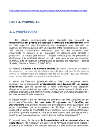 http://epp.eurostat.ec.europa.eu/portal/page/portal/education/data/database
PART 3. PROPOSTES
3.1. PROFESSORAT
Els estudis internacionals sobre educació han destacat la
importància del procés de selecció i formació del professorat com
un dels aspectes més importants per aconseguir una educació de
qualitat, entenent aquesta com un equilibri entre l’excel·lència i l’equitat.
“Els estudis comparatius demostren que un dels aspectes més
importants és atreure a la professió els docents més formats i
preparats. La causa que motiva aquest selecte grup de persones a
dedicar-se a la professió docent no són alts sous ni cap recompensa
material, sinó la valoració i prestigi que la societat els reconeix”. (Bernat
Sureda, Diari Ara Balears, 27-9-2013)
En relació a l'accés a la carrera docent, és precís modificar el sistema
de selecció i de provisió de places docents tant pel que fa als criteris
com a la metodologia de selecció per tal de garantir que els mestres
seleccionats reuneixin les qualitats necessàries.
El sector de l’alumnat (Jornades d’Estiu 2013) va proposar definir
mesures per a seleccionar professionals que transmetin la passió
d'aprendre, que els agradi fer la feina d'ensenyar i que sàpiguen
despertar la curiositat per aprendre, motivar, estar damunt els alumnes,
sobretot d’aquells amb menys interès, innovar en la manera d’ensenyar i
fer una avaluació més autèntica.
El sector docent i de les famílies va demanar ser més selectius en els
processos d´entrada, fer una selecció rigorosa però flexible, no
per oposició que permeti reclutar els professionals més qualificats, per
poder reconèixer qui té expertesa, qui és líder i qui no. “Si volem
realment un canvi de mentalitat en els docents, no els podem demostrar
que l'únic que ens interessa d'ells és el seu domini dels continguts de la
matèria, perquè aleshores el nostre discurs esdevé incongruent.”
En aquest marc, és clar que la formació inicial i permanent s’han de
replantejar: "és necessari un canvi en la formació inicial més lligada i
propera a la realitat i als centres educatius i una formació permanent
 